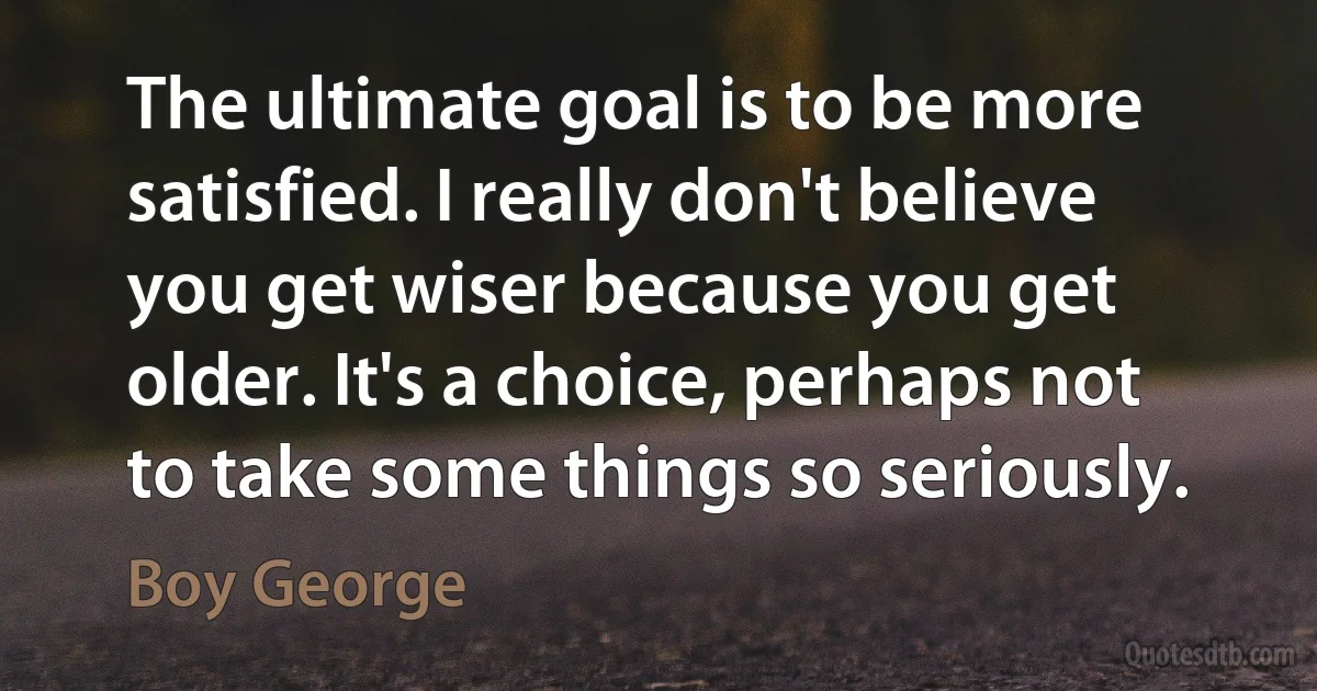 The ultimate goal is to be more satisfied. I really don't believe you get wiser because you get older. It's a choice, perhaps not to take some things so seriously. (Boy George)