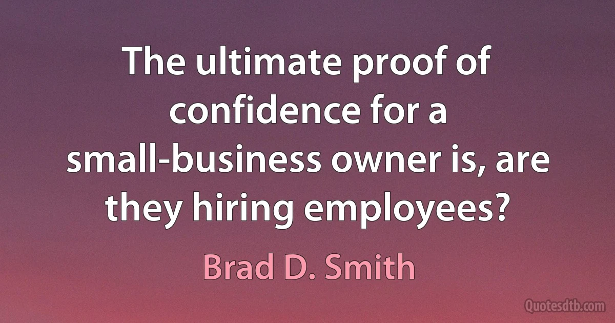 The ultimate proof of confidence for a small-business owner is, are they hiring employees? (Brad D. Smith)