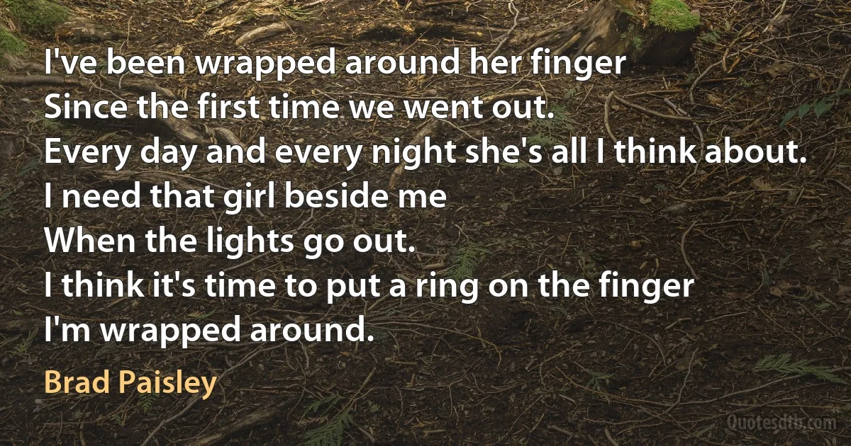 I've been wrapped around her finger
Since the first time we went out.
Every day and every night she's all I think about.
I need that girl beside me
When the lights go out.
I think it's time to put a ring on the finger
I'm wrapped around. (Brad Paisley)