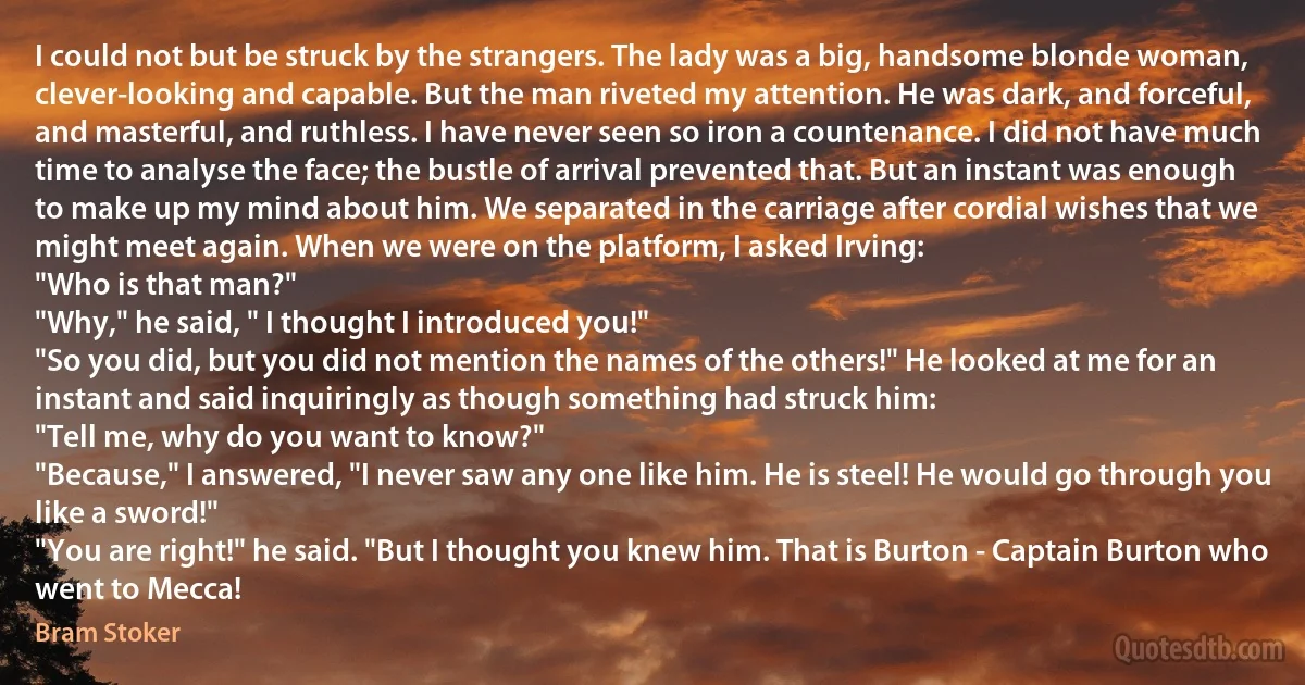 I could not but be struck by the strangers. The lady was a big, handsome blonde woman, clever-looking and capable. But the man riveted my attention. He was dark, and forceful, and masterful, and ruthless. I have never seen so iron a countenance. I did not have much time to analyse the face; the bustle of arrival prevented that. But an instant was enough to make up my mind about him. We separated in the carriage after cordial wishes that we might meet again. When we were on the platform, I asked Irving:
"Who is that man?"
"Why," he said, " I thought I introduced you!"
"So you did, but you did not mention the names of the others!" He looked at me for an instant and said inquiringly as though something had struck him:
"Tell me, why do you want to know?"
"Because," I answered, "I never saw any one like him. He is steel! He would go through you like a sword!"
"You are right!" he said. "But I thought you knew him. That is Burton - Captain Burton who went to Mecca! (Bram Stoker)