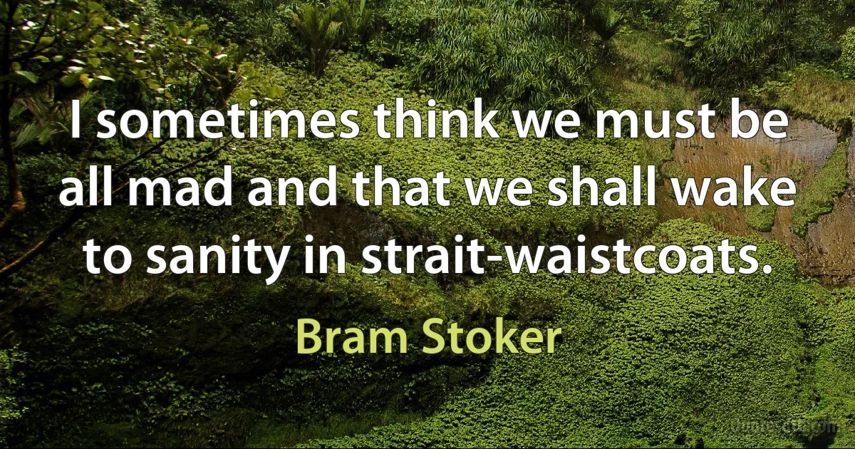 I sometimes think we must be all mad and that we shall wake to sanity in strait-waistcoats. (Bram Stoker)