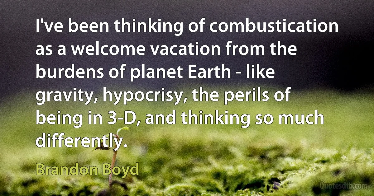 I've been thinking of combustication as a welcome vacation from the burdens of planet Earth - like gravity, hypocrisy, the perils of being in 3-D, and thinking so much differently. (Brandon Boyd)