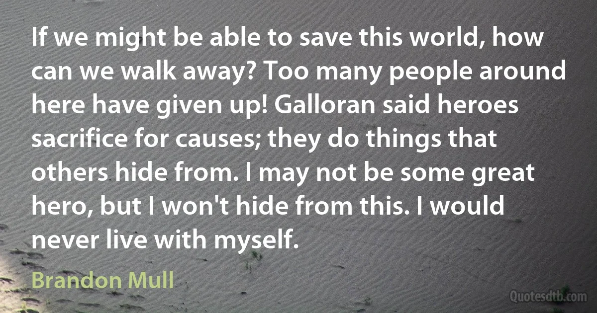 If we might be able to save this world, how can we walk away? Too many people around here have given up! Galloran said heroes sacrifice for causes; they do things that others hide from. I may not be some great hero, but I won't hide from this. I would never live with myself. (Brandon Mull)