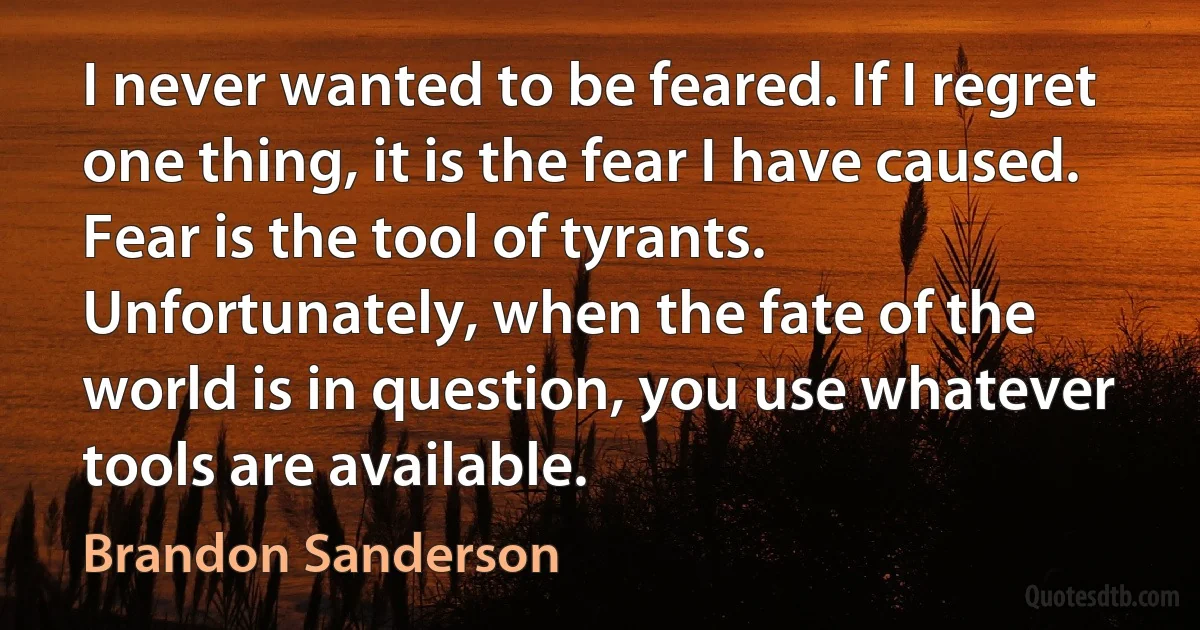 I never wanted to be feared. If I regret one thing, it is the fear I have caused. Fear is the tool of tyrants. Unfortunately, when the fate of the world is in question, you use whatever tools are available. (Brandon Sanderson)