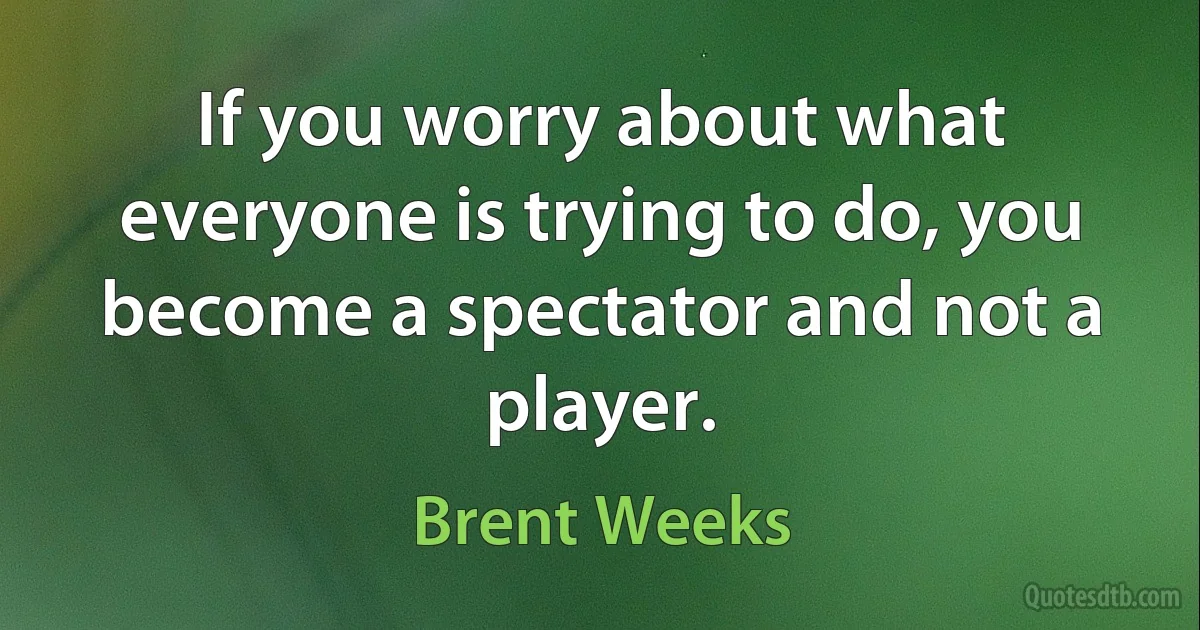 If you worry about what everyone is trying to do, you become a spectator and not a player. (Brent Weeks)