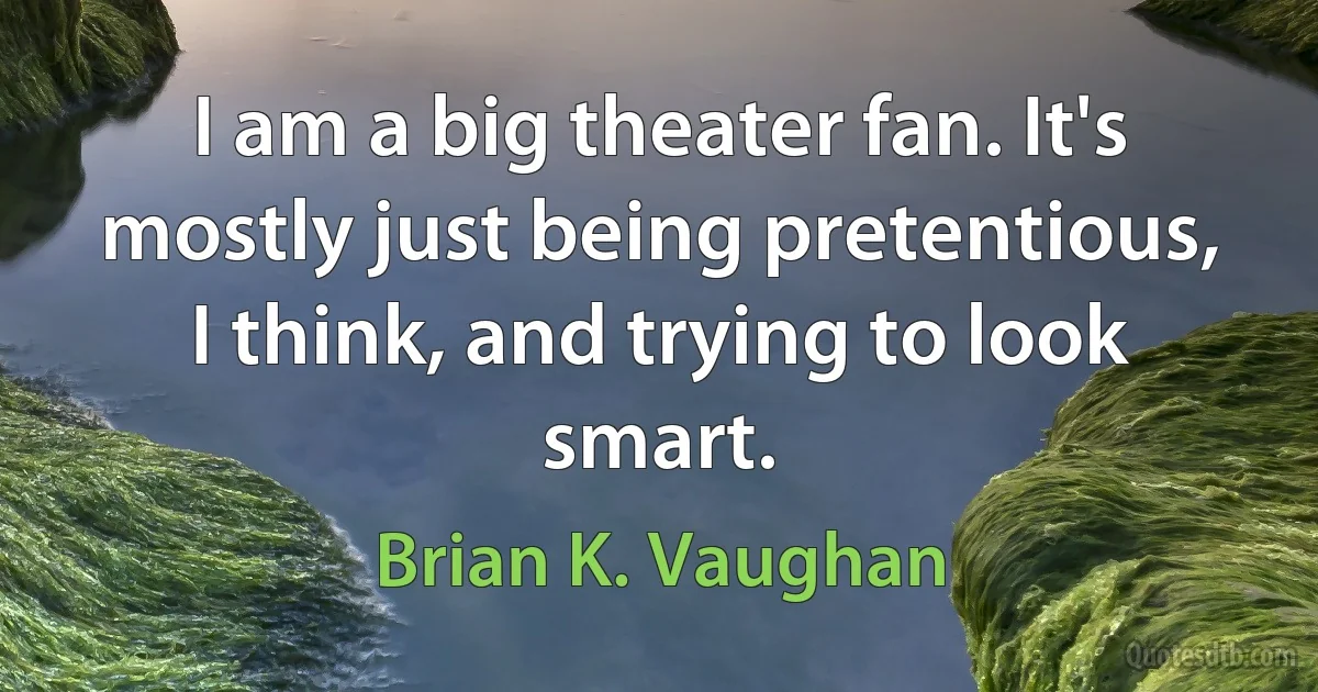 I am a big theater fan. It's mostly just being pretentious, I think, and trying to look smart. (Brian K. Vaughan)