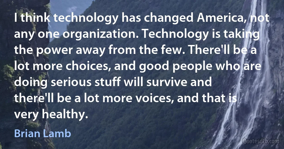 I think technology has changed America, not any one organization. Technology is taking the power away from the few. There'll be a lot more choices, and good people who are doing serious stuff will survive and there'll be a lot more voices, and that is very healthy. (Brian Lamb)