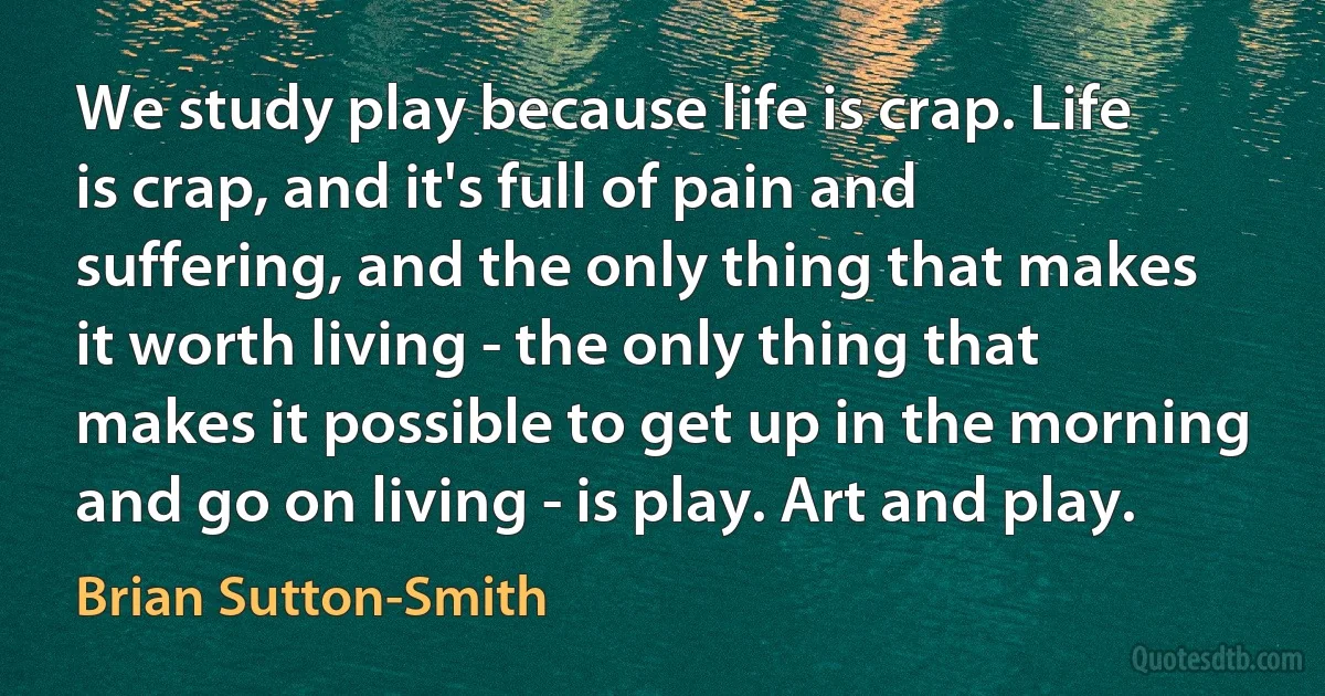 We study play because life is crap. Life is crap, and it's full of pain and suffering, and the only thing that makes it worth living - the only thing that makes it possible to get up in the morning and go on living - is play. Art and play. (Brian Sutton-Smith)