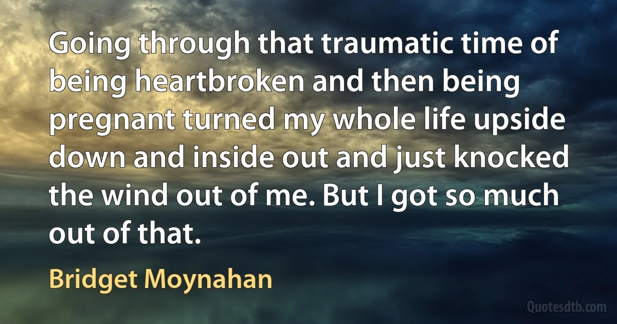 Going through that traumatic time of being heartbroken and then being pregnant turned my whole life upside down and inside out and just knocked the wind out of me. But I got so much out of that. (Bridget Moynahan)