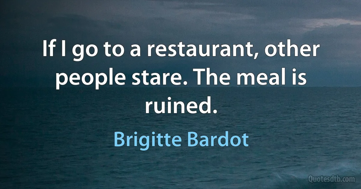 If I go to a restaurant, other people stare. The meal is ruined. (Brigitte Bardot)