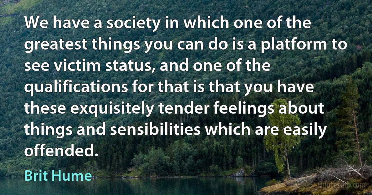 We have a society in which one of the greatest things you can do is a platform to see victim status, and one of the qualifications for that is that you have these exquisitely tender feelings about things and sensibilities which are easily offended. (Brit Hume)