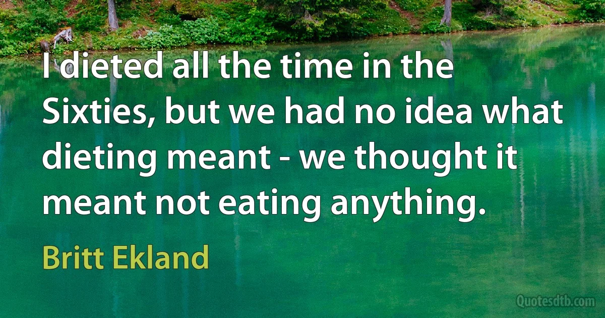 I dieted all the time in the Sixties, but we had no idea what dieting meant - we thought it meant not eating anything. (Britt Ekland)