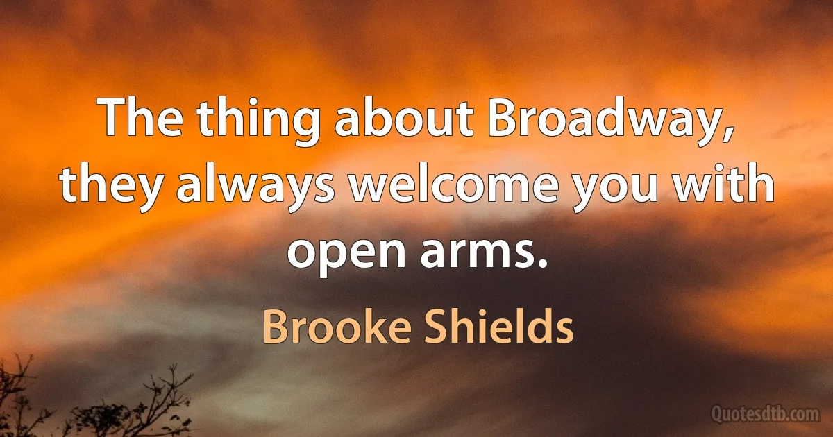 The thing about Broadway, they always welcome you with open arms. (Brooke Shields)