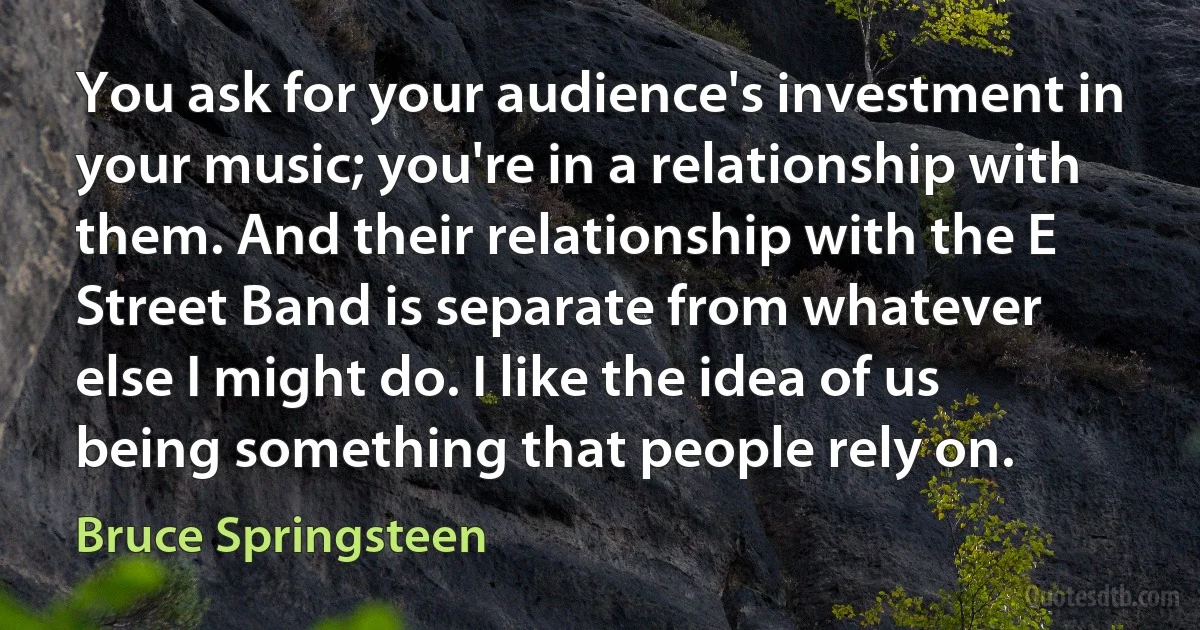 You ask for your audience's investment in your music; you're in a relationship with them. And their relationship with the E Street Band is separate from whatever else I might do. I like the idea of us being something that people rely on. (Bruce Springsteen)