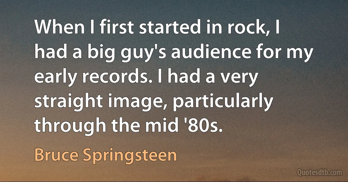 When I first started in rock, I had a big guy's audience for my early records. I had a very straight image, particularly through the mid '80s. (Bruce Springsteen)