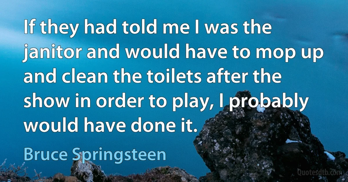 If they had told me I was the janitor and would have to mop up and clean the toilets after the show in order to play, I probably would have done it. (Bruce Springsteen)