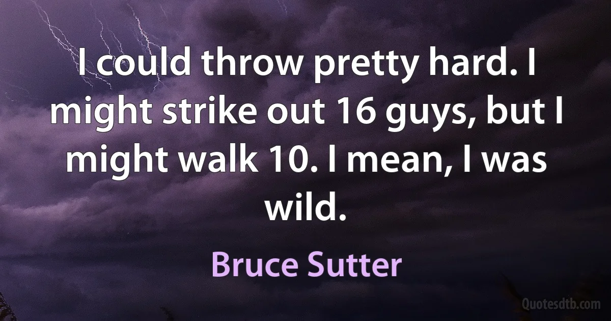 I could throw pretty hard. I might strike out 16 guys, but I might walk 10. I mean, I was wild. (Bruce Sutter)