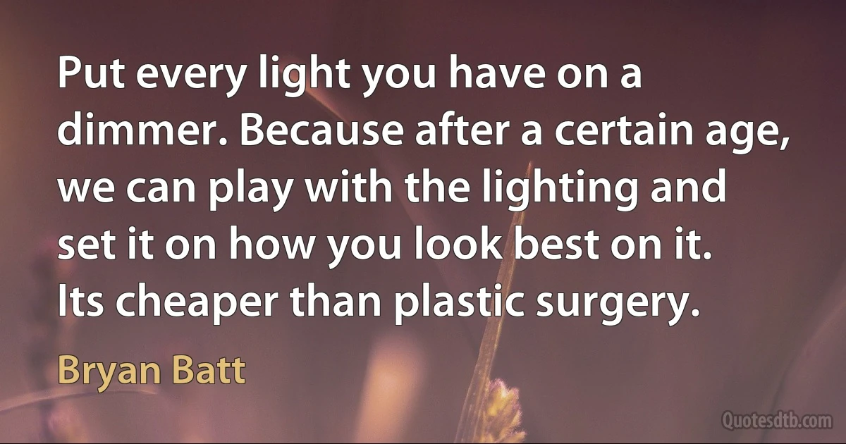 Put every light you have on a dimmer. Because after a certain age, we can play with the lighting and set it on how you look best on it. Its cheaper than plastic surgery. (Bryan Batt)