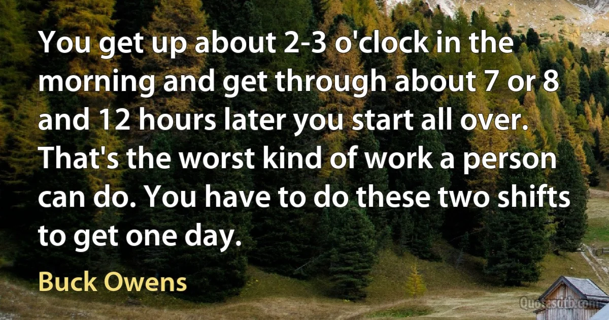 You get up about 2-3 o'clock in the morning and get through about 7 or 8 and 12 hours later you start all over. That's the worst kind of work a person can do. You have to do these two shifts to get one day. (Buck Owens)