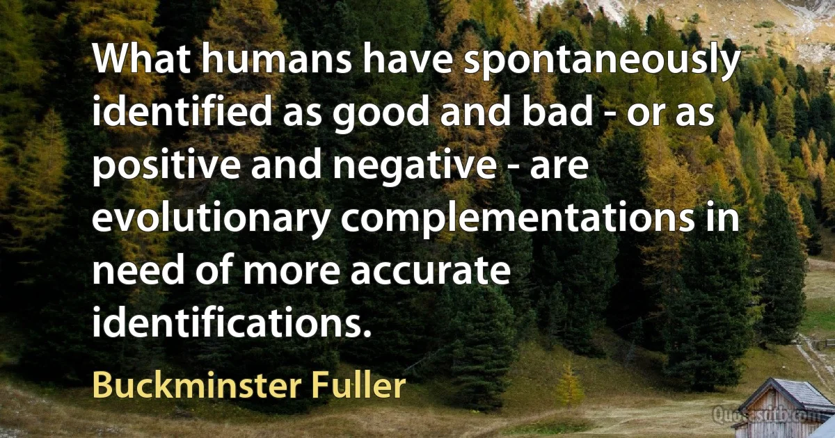 What humans have spontaneously identified as good and bad - or as positive and negative - are evolutionary complementations in need of more accurate identifications. (Buckminster Fuller)