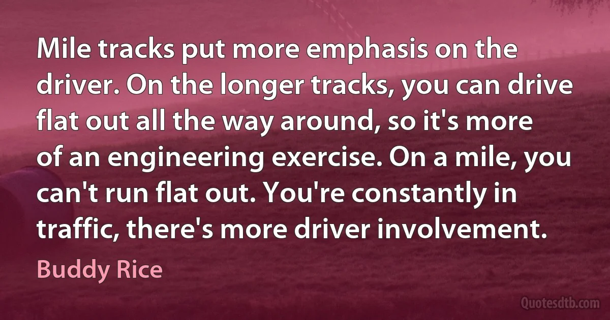 Mile tracks put more emphasis on the driver. On the longer tracks, you can drive flat out all the way around, so it's more of an engineering exercise. On a mile, you can't run flat out. You're constantly in traffic, there's more driver involvement. (Buddy Rice)