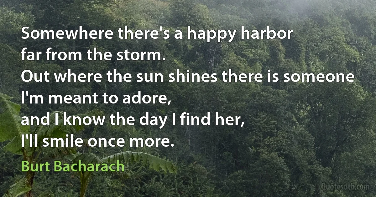 Somewhere there's a happy harbor
far from the storm.
Out where the sun shines there is someone
I'm meant to adore,
and I know the day I find her,
I'll smile once more. (Burt Bacharach)