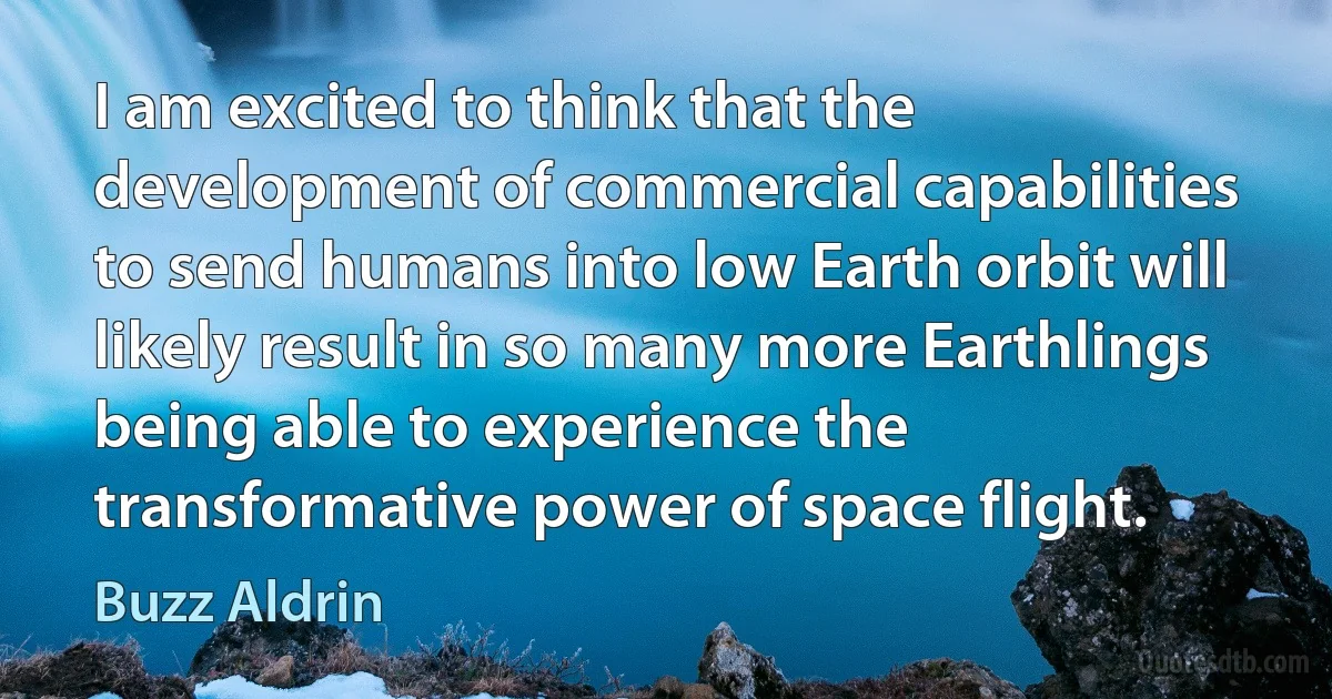 I am excited to think that the development of commercial capabilities to send humans into low Earth orbit will likely result in so many more Earthlings being able to experience the transformative power of space flight. (Buzz Aldrin)