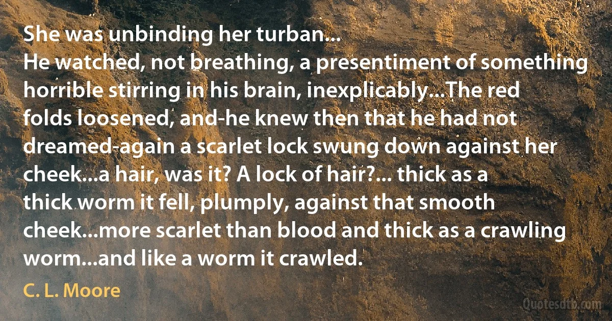 She was unbinding her turban...
He watched, not breathing, a presentiment of something horrible stirring in his brain, inexplicably...The red folds loosened, and-he knew then that he had not dreamed-again a scarlet lock swung down against her cheek...a hair, was it? A lock of hair?... thick as a thick worm it fell, plumply, against that smooth cheek...more scarlet than blood and thick as a crawling worm...and like a worm it crawled. (C. L. Moore)