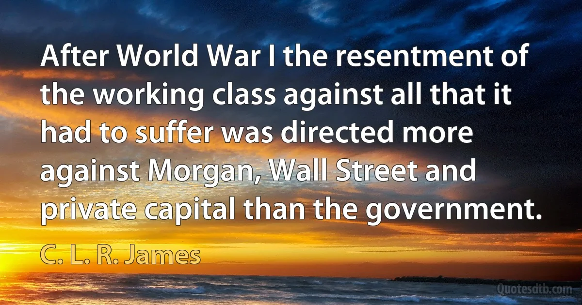 After World War I the resentment of the working class against all that it had to suffer was directed more against Morgan, Wall Street and private capital than the government. (C. L. R. James)