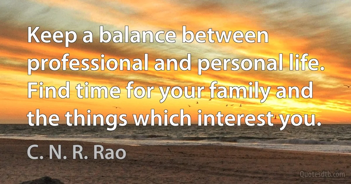 Keep a balance between professional and personal life. Find time for your family and the things which interest you. (C. N. R. Rao)