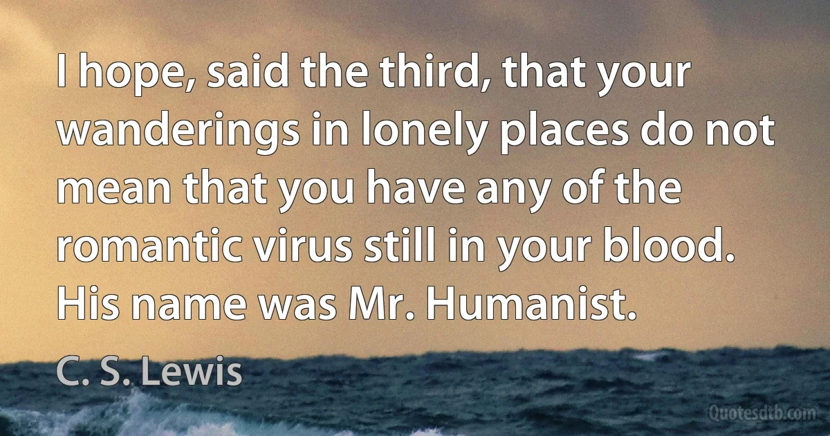 I hope, said the third, that your wanderings in lonely places do not mean that you have any of the romantic virus still in your blood. His name was Mr. Humanist. (C. S. Lewis)