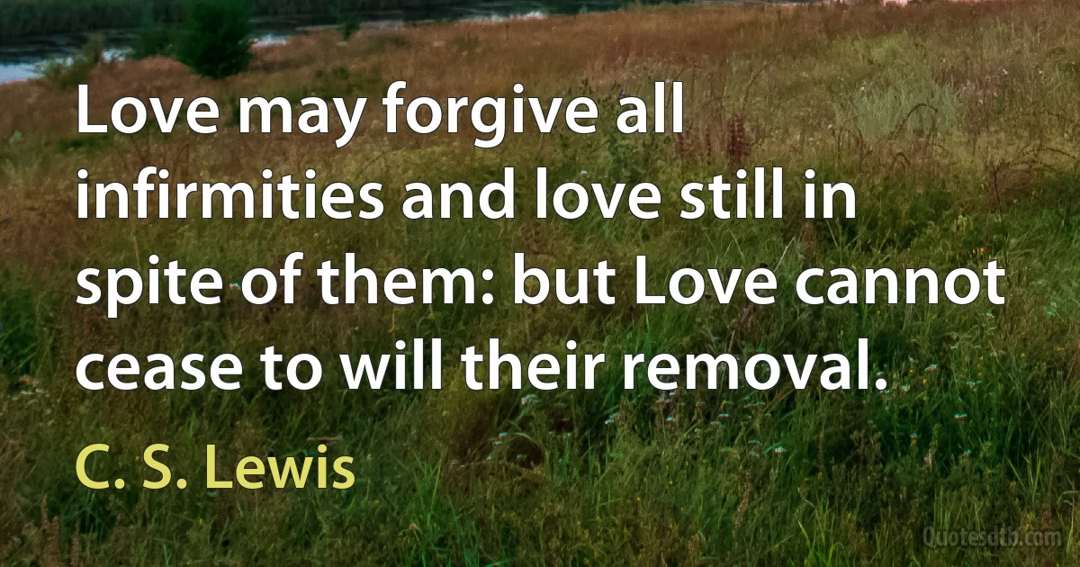 Love may forgive all infirmities and love still in spite of them: but Love cannot cease to will their removal. (C. S. Lewis)