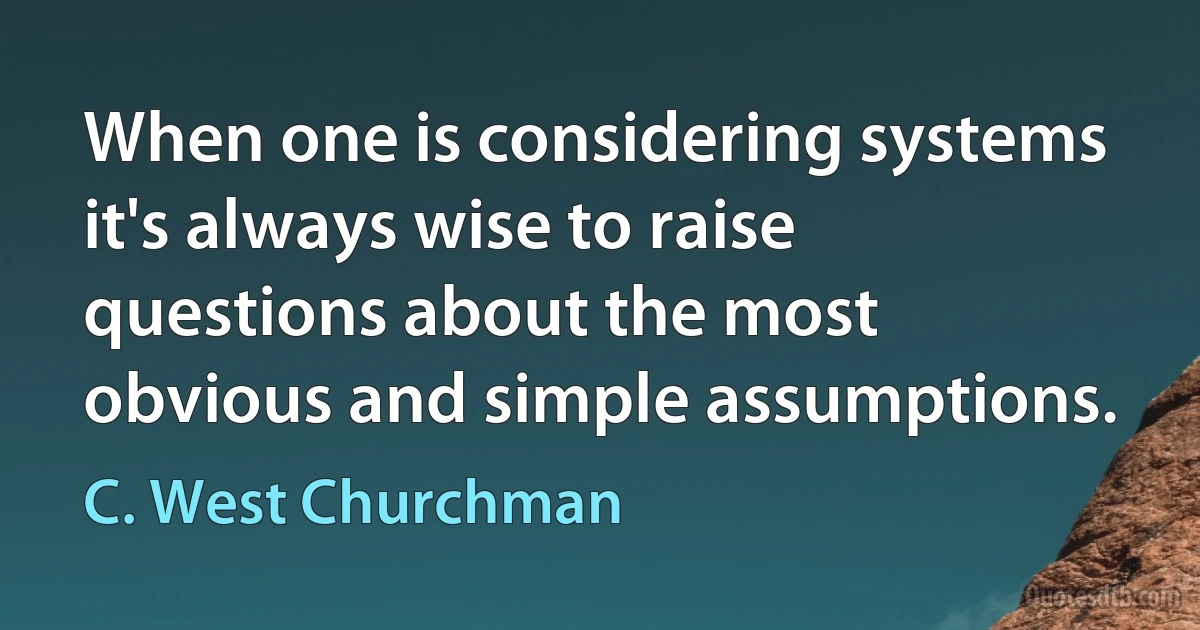 When one is considering systems it's always wise to raise questions about the most obvious and simple assumptions. (C. West Churchman)