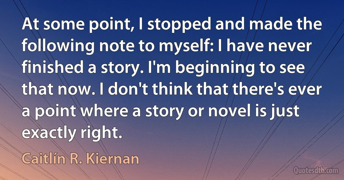 At some point, I stopped and made the following note to myself: I have never finished a story. I'm beginning to see that now. I don't think that there's ever a point where a story or novel is just exactly right. (Caitlín R. Kiernan)