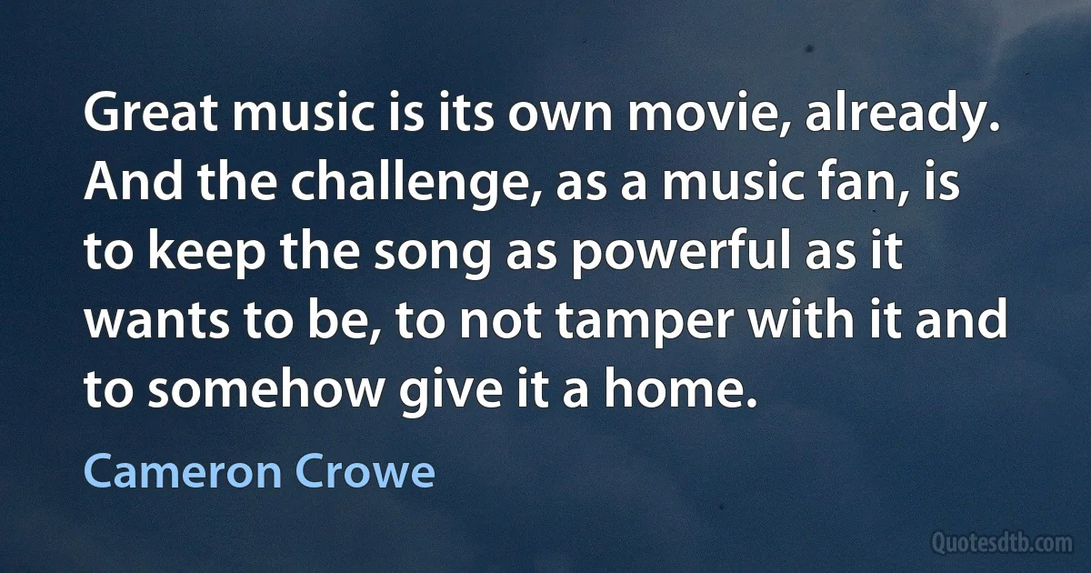 Great music is its own movie, already. And the challenge, as a music fan, is to keep the song as powerful as it wants to be, to not tamper with it and to somehow give it a home. (Cameron Crowe)