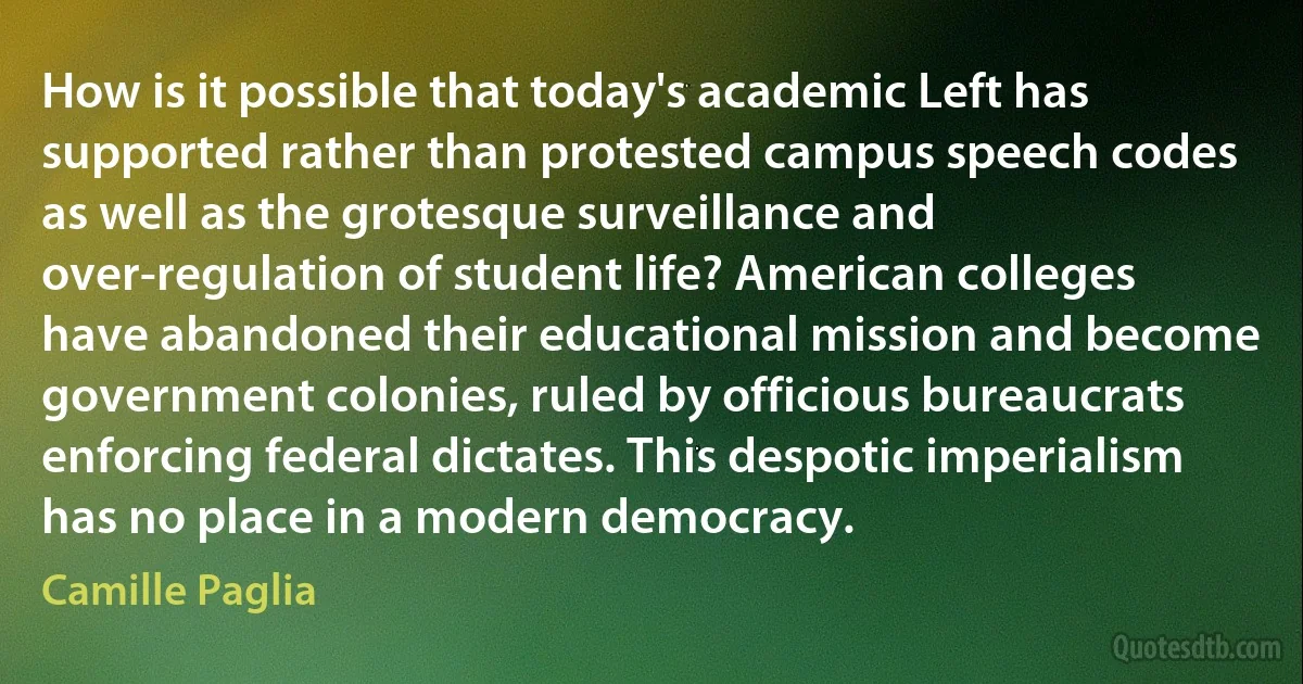 How is it possible that today's academic Left has supported rather than protested campus speech codes as well as the grotesque surveillance and over-regulation of student life? American colleges have abandoned their educational mission and become government colonies, ruled by officious bureaucrats enforcing federal dictates. This despotic imperialism has no place in a modern democracy. (Camille Paglia)