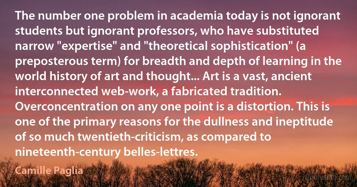 The number one problem in academia today is not ignorant students but ignorant professors, who have substituted narrow "expertise" and "theoretical sophistication" (a preposterous term) for breadth and depth of learning in the world history of art and thought... Art is a vast, ancient interconnected web-work, a fabricated tradition. Overconcentration on any one point is a distortion. This is one of the primary reasons for the dullness and ineptitude of so much twentieth-criticism, as compared to nineteenth-century belles-lettres. (Camille Paglia)