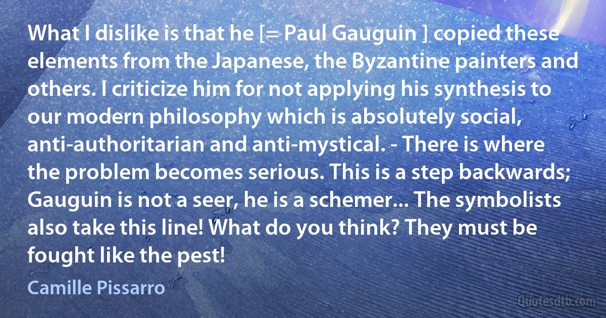 What I dislike is that he [= Paul Gauguin ] copied these elements from the Japanese, the Byzantine painters and others. I criticize him for not applying his synthesis to our modern philosophy which is absolutely social, anti-authoritarian and anti-mystical. - There is where the problem becomes serious. This is a step backwards; Gauguin is not a seer, he is a schemer... The symbolists also take this line! What do you think? They must be fought like the pest! (Camille Pissarro)