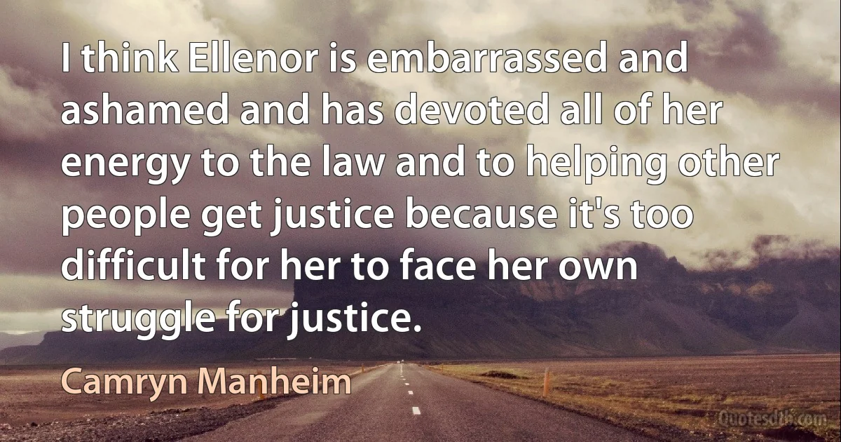 I think Ellenor is embarrassed and ashamed and has devoted all of her energy to the law and to helping other people get justice because it's too difficult for her to face her own struggle for justice. (Camryn Manheim)