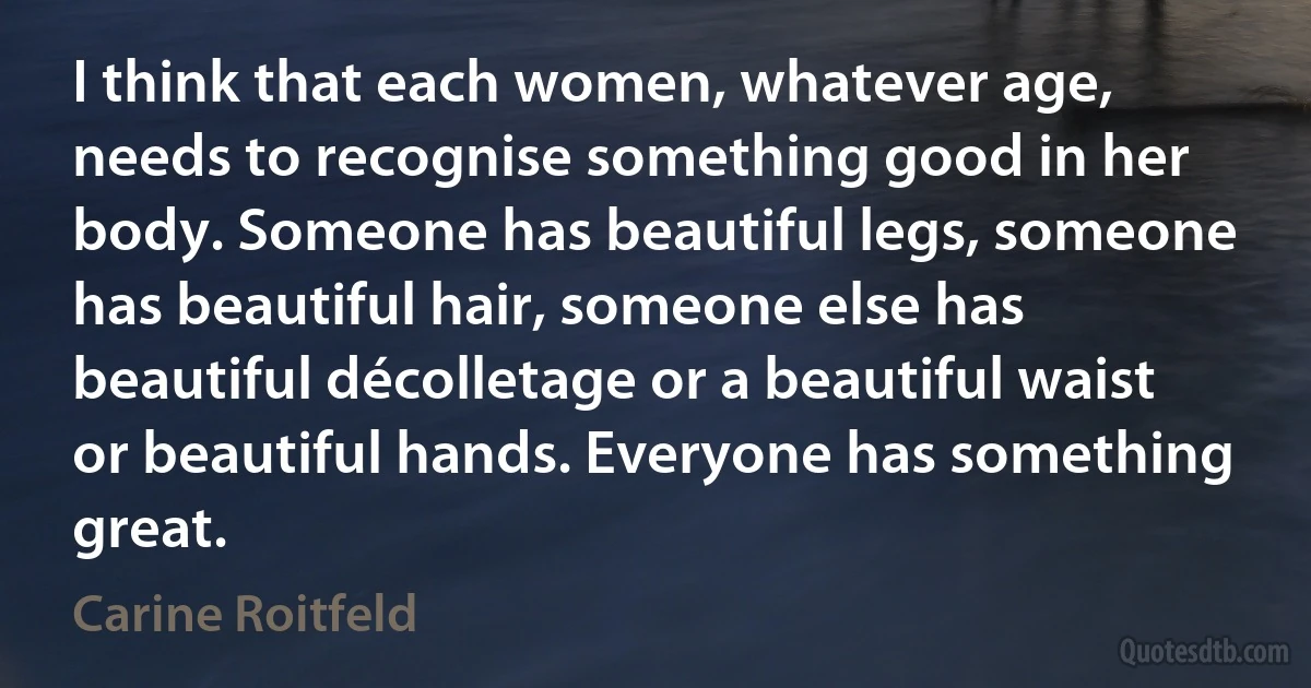 I think that each women, whatever age, needs to recognise something good in her body. Someone has beautiful legs, someone has beautiful hair, someone else has beautiful décolletage or a beautiful waist or beautiful hands. Everyone has something great. (Carine Roitfeld)