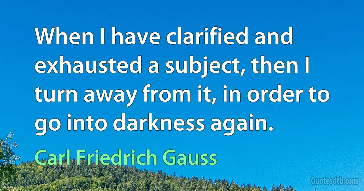 When I have clarified and exhausted a subject, then I turn away from it, in order to go into darkness again. (Carl Friedrich Gauss)