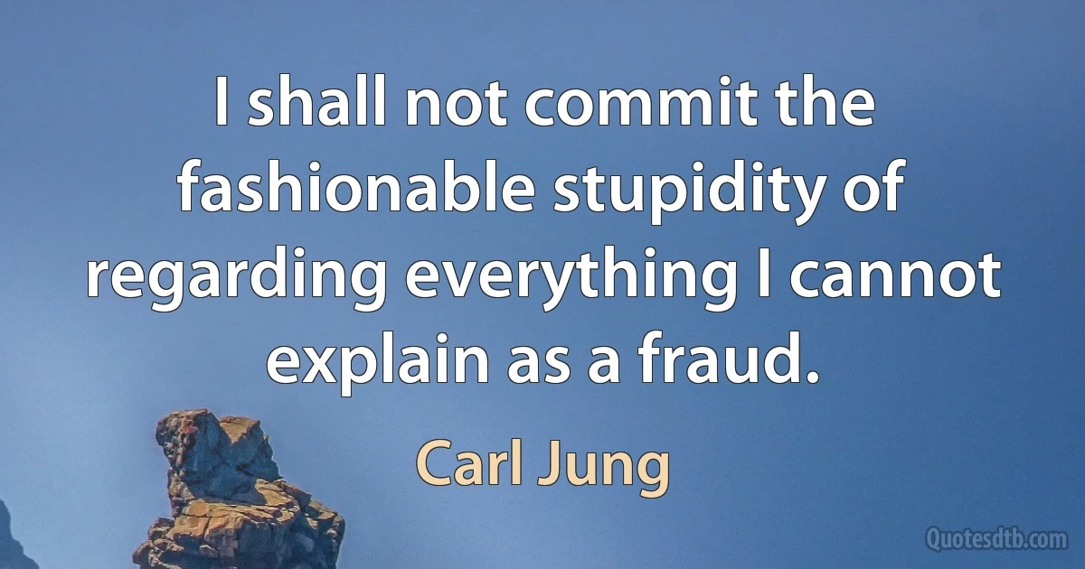 I shall not commit the fashionable stupidity of regarding everything I cannot explain as a fraud. (Carl Jung)