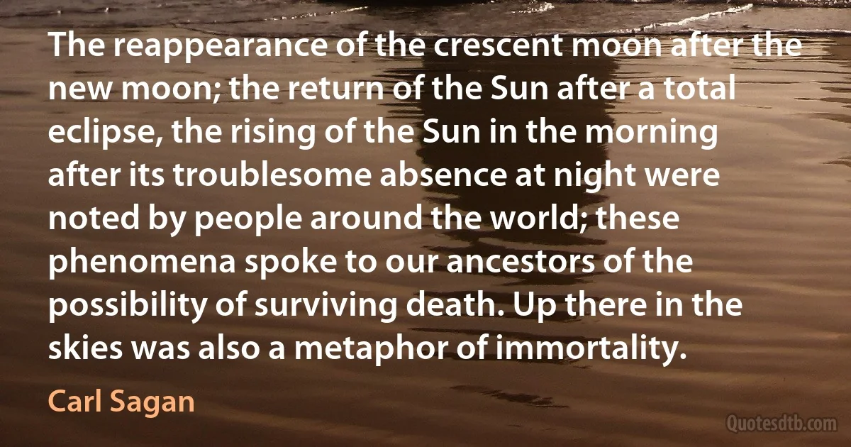 The reappearance of the crescent moon after the new moon; the return of the Sun after a total eclipse, the rising of the Sun in the morning after its troublesome absence at night were noted by people around the world; these phenomena spoke to our ancestors of the possibility of surviving death. Up there in the skies was also a metaphor of immortality. (Carl Sagan)