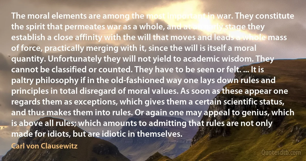 The moral elements are among the most important in war. They constitute the spirit that permeates war as a whole, and at an early stage they establish a close affinity with the will that moves and leads a whole mass of force, practically merging with it, since the will is itself a moral quantity. Unfortunately they will not yield to academic wisdom. They cannot be classified or counted. They have to be seen or felt. ... It is paltry philosophy if in the old-fashioned way one lays down rules and principles in total disregard of moral values. As soon as these appear one regards them as exceptions, which gives them a certain scientific status, and thus makes them into rules. Or again one may appeal to genius, which is above all rules; which amounts to admitting that rules are not only made for idiots, but are idiotic in themselves. (Carl von Clausewitz)