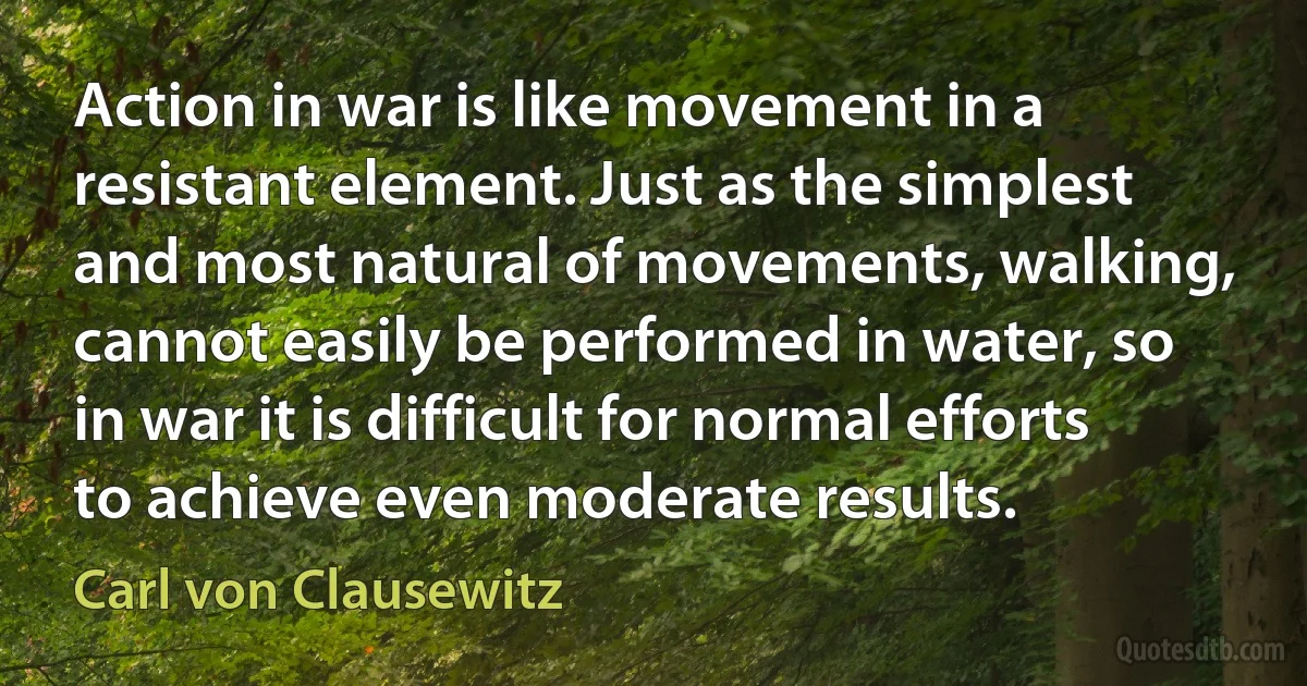 Action in war is like movement in a resistant element. Just as the simplest and most natural of movements, walking, cannot easily be performed in water, so in war it is difficult for normal efforts to achieve even moderate results. (Carl von Clausewitz)