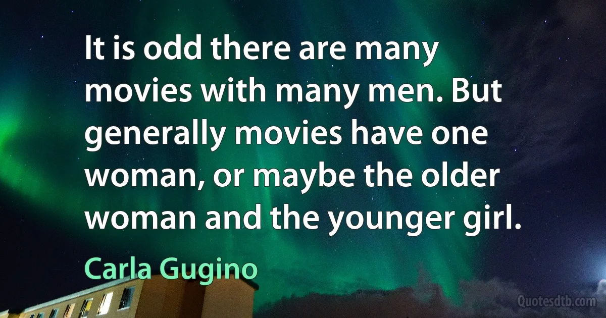 It is odd there are many movies with many men. But generally movies have one woman, or maybe the older woman and the younger girl. (Carla Gugino)