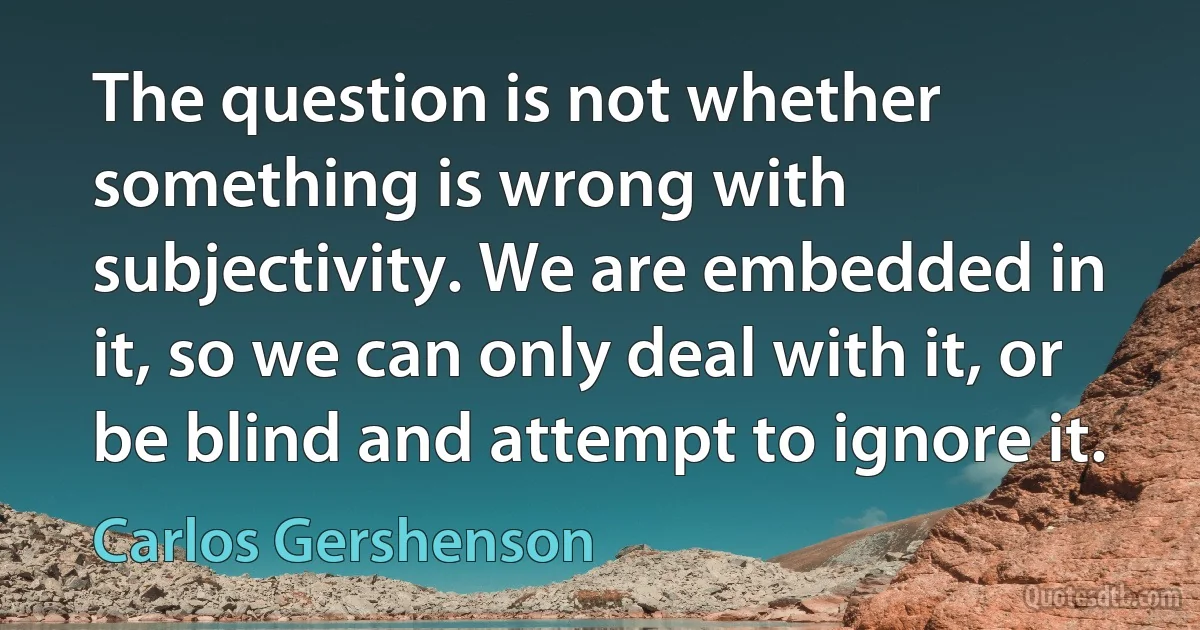 The question is not whether something is wrong with subjectivity. We are embedded in it, so we can only deal with it, or be blind and attempt to ignore it. (Carlos Gershenson)