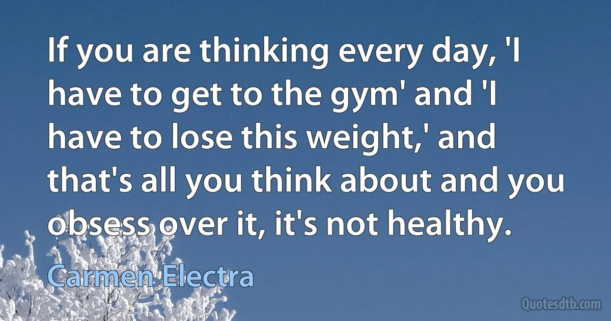 If you are thinking every day, 'I have to get to the gym' and 'I have to lose this weight,' and that's all you think about and you obsess over it, it's not healthy. (Carmen Electra)