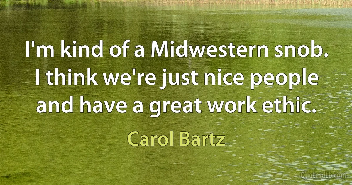 I'm kind of a Midwestern snob. I think we're just nice people and have a great work ethic. (Carol Bartz)