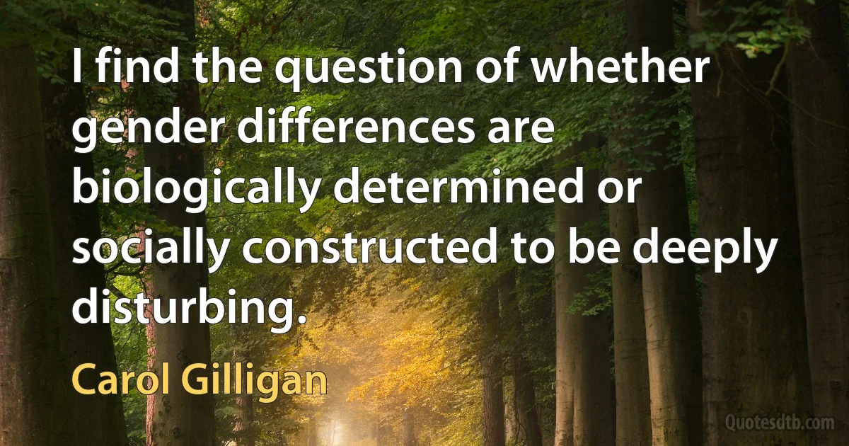 I find the question of whether gender differences are biologically determined or socially constructed to be deeply disturbing. (Carol Gilligan)